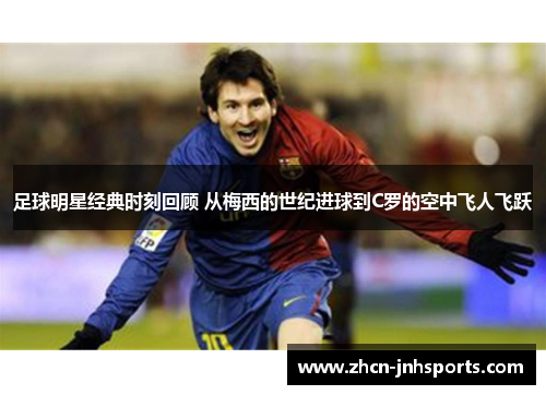 足球明星经典时刻回顾 从梅西的世纪进球到C罗的空中飞人飞跃