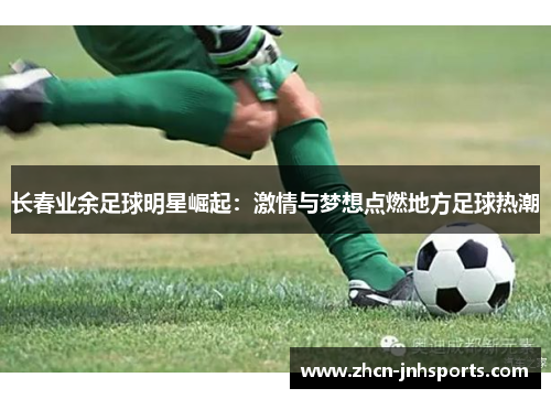 长春业余足球明星崛起：激情与梦想点燃地方足球热潮