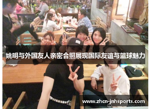 姚明与外国友人亲密合照展现国际友谊与篮球魅力